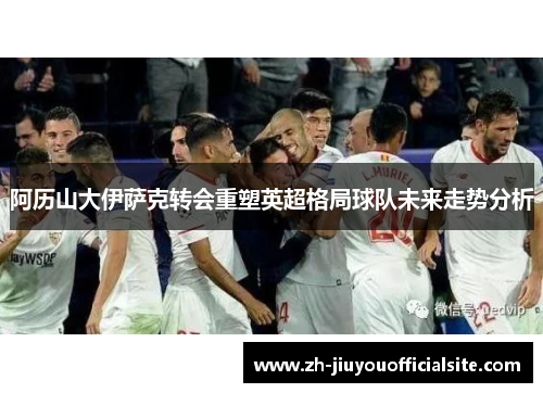 阿历山大伊萨克转会重塑英超格局球队未来走势分析