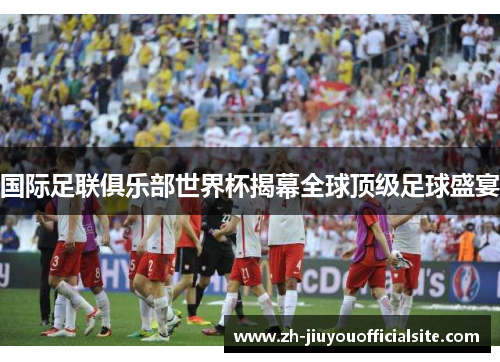 国际足联俱乐部世界杯揭幕全球顶级足球盛宴