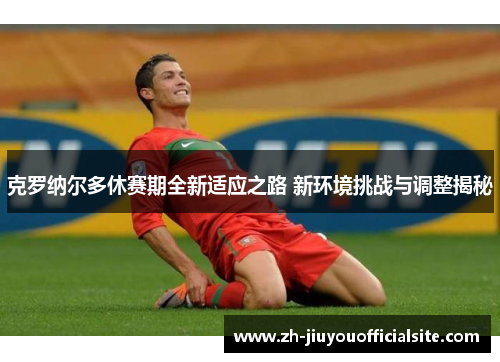 克罗纳尔多休赛期全新适应之路 新环境挑战与调整揭秘